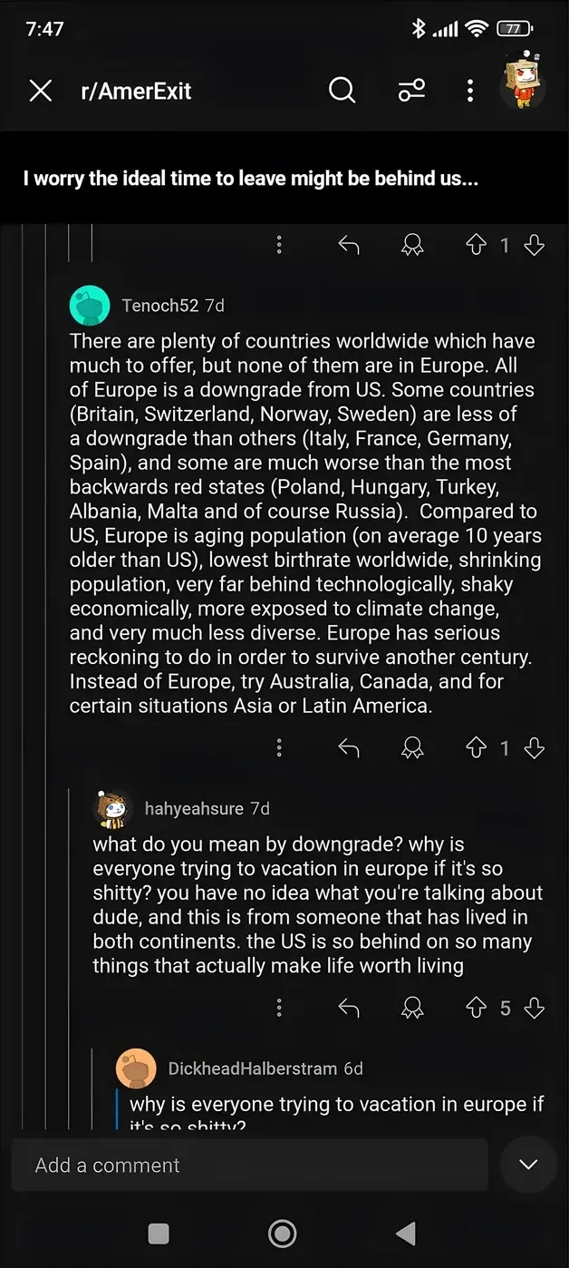 Reddit post from r/AmerExit. Title: "I worry the ideal time to leave might be behind us..." Tenoch52 (7d): "There are plenty of countries worldwide which have much to offer, but none of them are in Europe. All of Europe is a downgrade from US. Some countries (Britain, Switzerland, Norway, Sweden) are less of a downgrade than others (Italy, France, Germany, Spain), and some are much worse than the most backwards red states (Poland, Hungary, Turkey, Albania, Malta and of course Russia). Compared to US, Europe is aging population (on average 10 years older than US), lowest birthrate worldwide, shrinking population, very far behind technologically, shaky economically, more exposed to climate change, and very much less diverse. Europe has serious reckoning to do in order to survive another century. Instead of Europe, try Australia, Canada, and for certain situations Asia or Latin America." hahyeahsure (7d): "what do you mean by downgrade? why is everyone trying to vacation in europe if it's so shitty? you have no idea what you're talking about dude, and this is from someone that has lived in both continents. the US is so behind on so many things that actually make life worth living"
