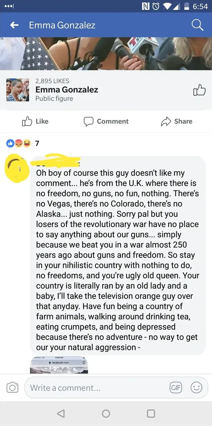 Facebook post. Emma Gonzalez page (2,895 LIKES, Public Figure). Comment: "Oh boy of course this guy doesn't like my comment... he's from the U.K. where there is no freedom, no guns, no fun, nothing. There's no Vegas, there's no Colorado, there's no Alaska... just nothing. Sorry pal but you losers of the revolutionary war have no place to say anything about our guns... simply because we beat you in a war almost 250 years ago about guns and freedom. So stay in your nihilistic country with nothing to do, no freedoms, and you're ugly old queen. Your country is literally ran by an old lady and a baby, I'll take the television orange guy over that anyday. Have fun being a country of farm animals, walking around drinking tea, eating crumpets, and being depressed because there's no adventure - no way to get our your natural aggression -"