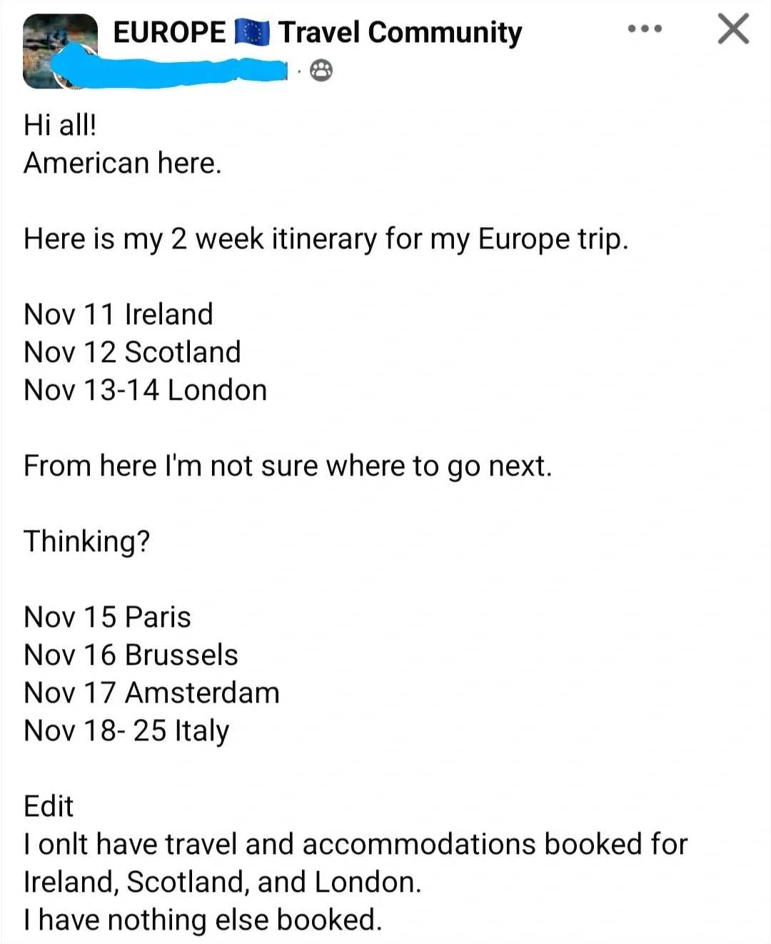 Facebook post in "EUROPE Travel Community" group (EU flag emoji). username redacted. Text: "Hi all! American here. Here is my 2 week itinerary for my Europe trip. Nov 11 Ireland. Nov 12 Scotland. Nov 13-14 London. From here I'm not sure where to go next. Thinking? Nov 15 Paris. Nov 16 Brussels. Nov 17 Amsterdam. Nov 18-25 Italy. Edit: I onlt have travel and accommodations booked for Ireland, Scotland, and London. I have nothing else booked." DUPLICATE of sas-europe-3-18