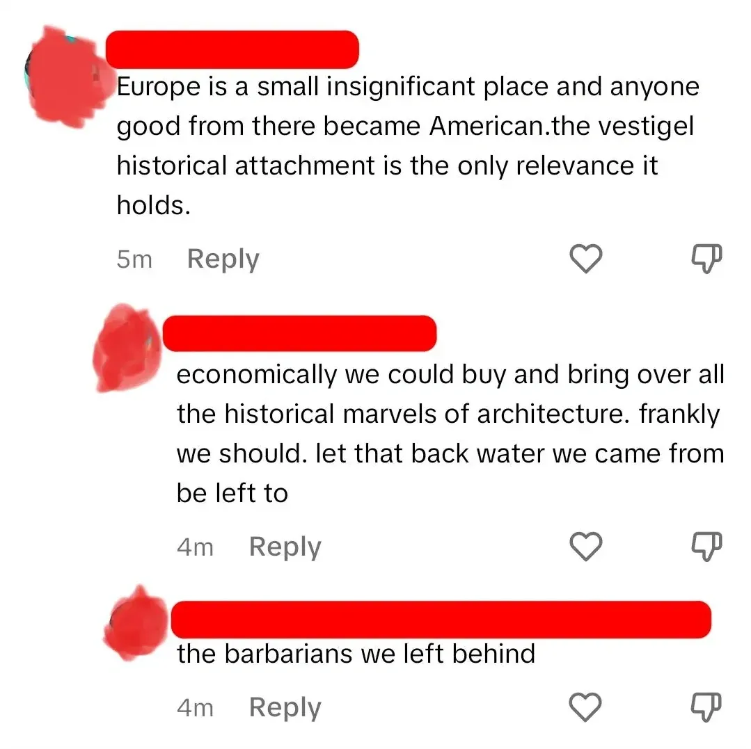 TikTok/Instagram comment thread. Three comments from same user (username redacted, 5m, 4m, 4m). First: "Europe is a small insignificant place and anyone good from there became American.the vestigel historical attachment is the only relevance it holds." Reply, heart, thumbs down. Second: "economically we could buy and bring over all the historical marvels of architecture. frankly we should. let that back water we came from be left to" Third: "the barbarians we left behind" Reply, heart, thumbs down