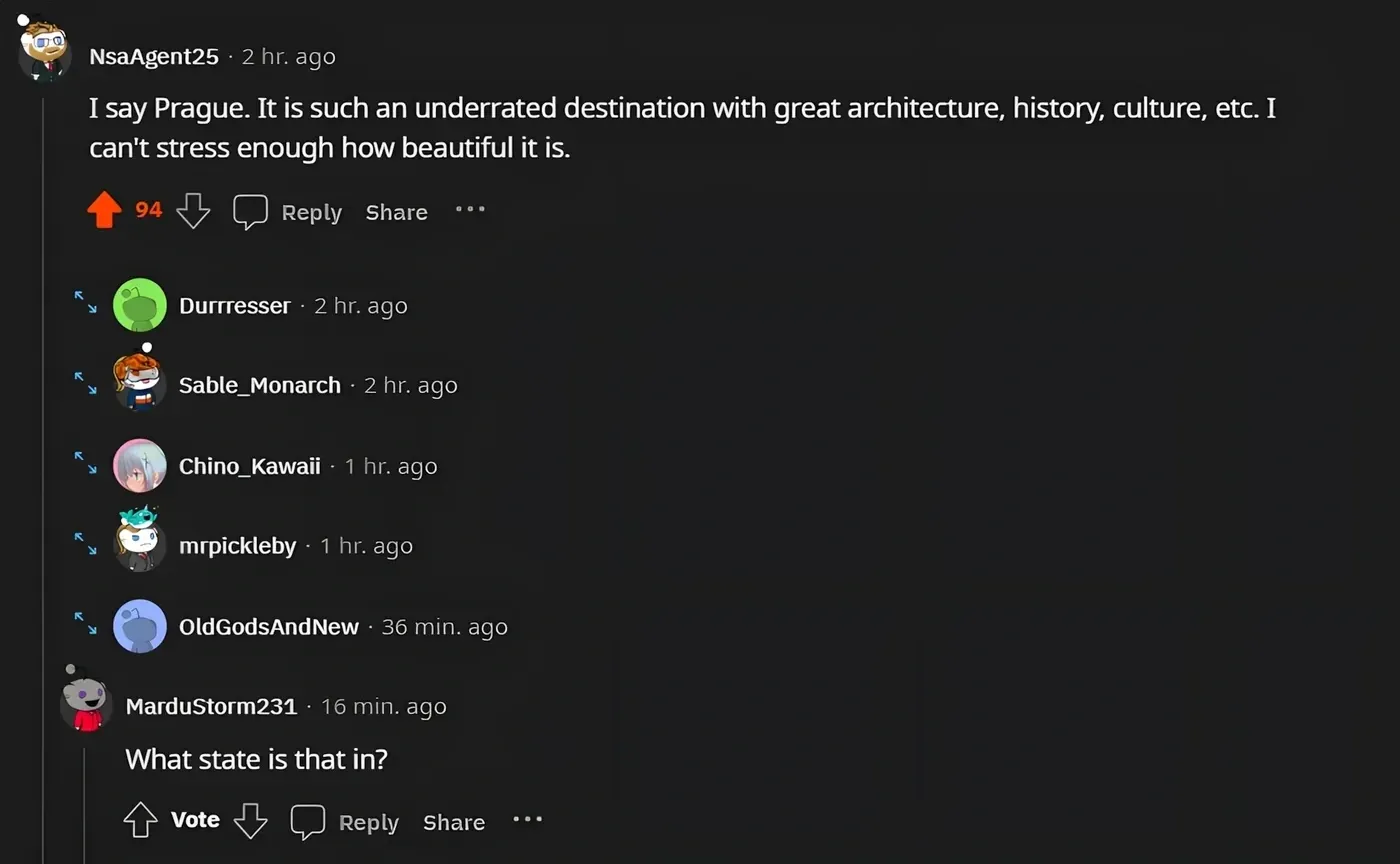 Reddit comment thread. NsaAgent25 (2 hr ago): "I say Prague. It is such an underrated destination with great architecture, history, culture, etc. I can't stress enough how beautiful it is." Reply, Share. Several collapsed replies. MarduStorm231 (16 min ago): "What state is that in?" Vote, Reply, Share