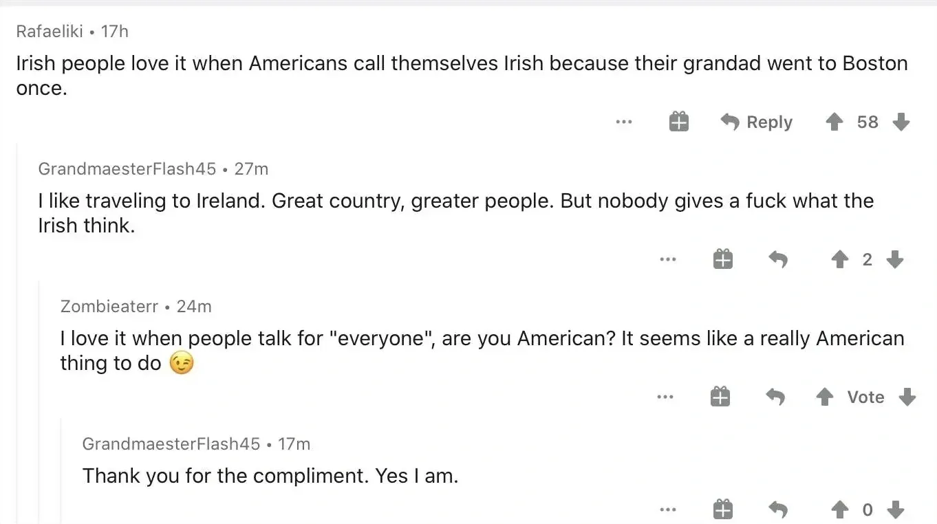 Reddit comment thread. Rafaeliki (17h): "Irish people love it when Americans call themselves Irish because their grandad went to Boston once." Reply, gift, Share. GrandmaesterFlash45 (27m): "I like traveling to Ireland. Great country, greater people. But nobody gives a fuck what the Irish think." Zombieaterr (24m): "I love it when people talk for 'everyone', are you American? It seems like a really American thing to do" winking emoji. GrandmaesterFlash45 (17m, 0): "Thank you for the compliment. Yes I am."