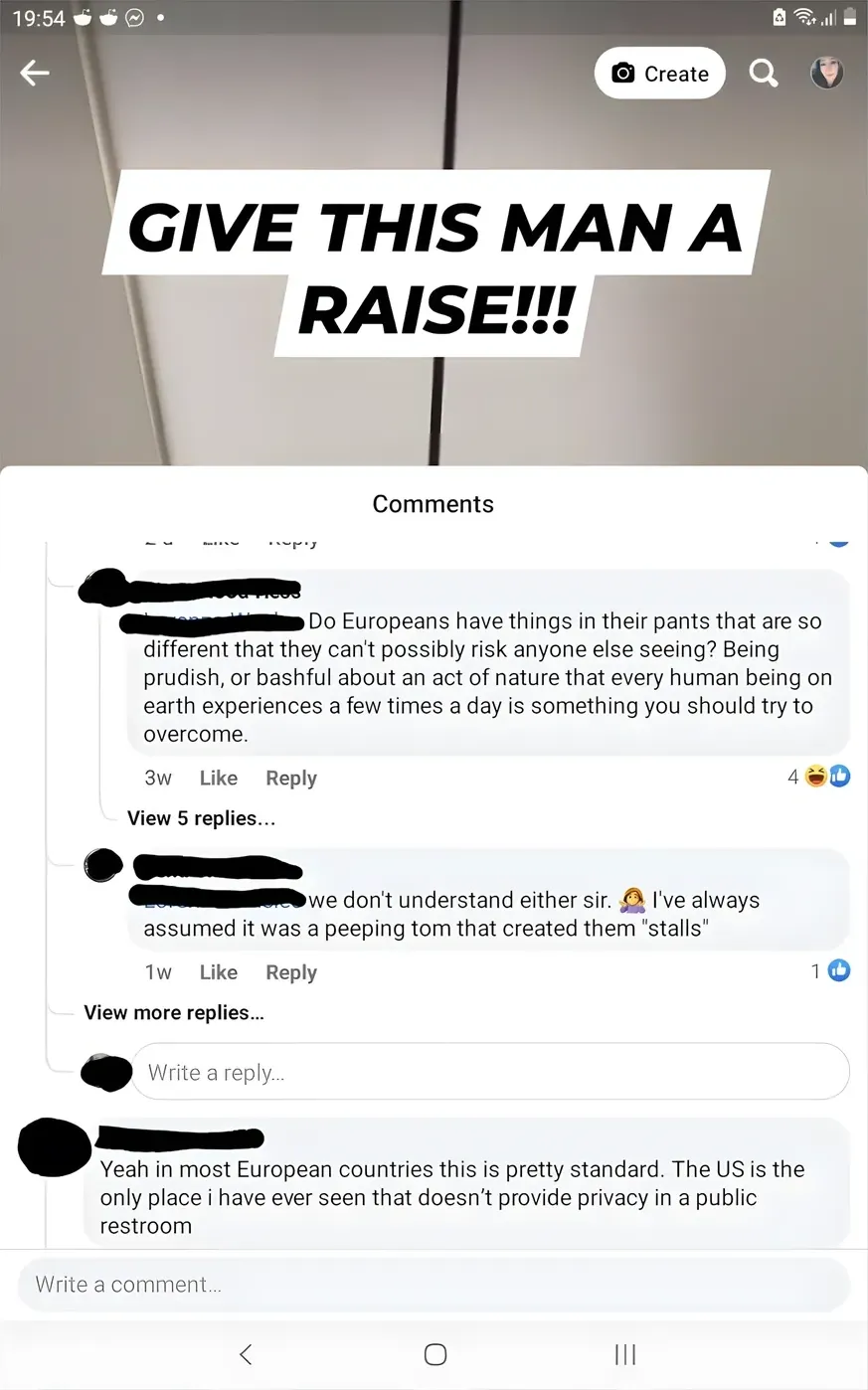 Facebook/Instagram post. Photo of a toilet stall with large gap at the bottom, text overlay "GIVE THIS MAN A RAISE!!!" Comments section. First (username redacted, 3w, 4 laughing/thumbs up reactions, View): "Do Europeans have things in their pants that are so different that they can't possibly risk anyone else seeing? Being prudish, or bashful about an act of nature that every human being on earth experiences a few times a day is something you should try to overcome." Second (username redacted, 1w, 1 thumbs up): "we don't understand either sir. I've always assumed it was a peeping tom that created them 'stalls'" with face-palm emoji. View more replies. Third (username redacted): "Yeah in most European countries this is pretty standard. The US is the only place i have ever seen that doesn't provide privacy in a public restroom"