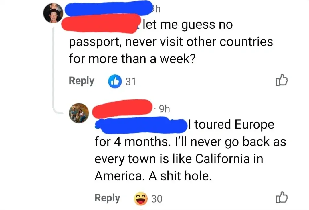 Facebook comment thread. First (username redacted, 9h, 31 thumbs up): "let me guess no passport, never visit other countries for more than a week?" Reply button. Second (username redacted, 9h, 30 laughing reactions): "I toured Europe for 4 months. I'll never go back as every town is like California in America. A shit hole."