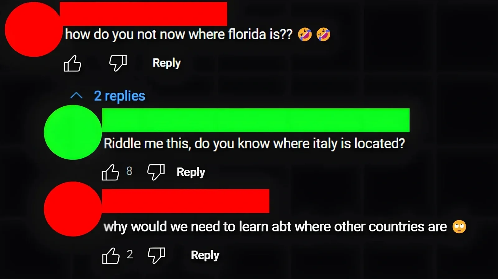 YouTube comment thread. Three comments with username redacted circles (red and green). First (username redacted): "how do you not now where florida is??" with laughing emojis. Thumbs up, thumbs down, Reply. collapsed. Second (username redacted): "Riddle me this, do you know where italy is located?" Third (username redacted): "why would we need to learn abt where other countries are" with eye-roll emoji