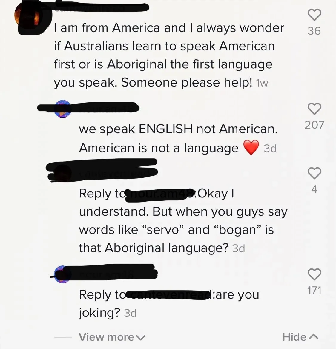 TikTok/Instagram comment thread. Four comments with username redacted. First (1w): "I am from America and I always wonder if Australians learn to speak American first or is Aboriginal the first language you speak. Someone please help!" Second (3d, red heart): "we speak ENGLISH not American. American is not a language" Third (cantevenread, 3d): "Reply to nour.am4*: Okay I understand. But when you guys say words like 'servo' and 'bogan' is that Aboriginal language?" Fourth (nour.am4*, 3d): "Reply to cantevenread: are you joking?" View more, Hide