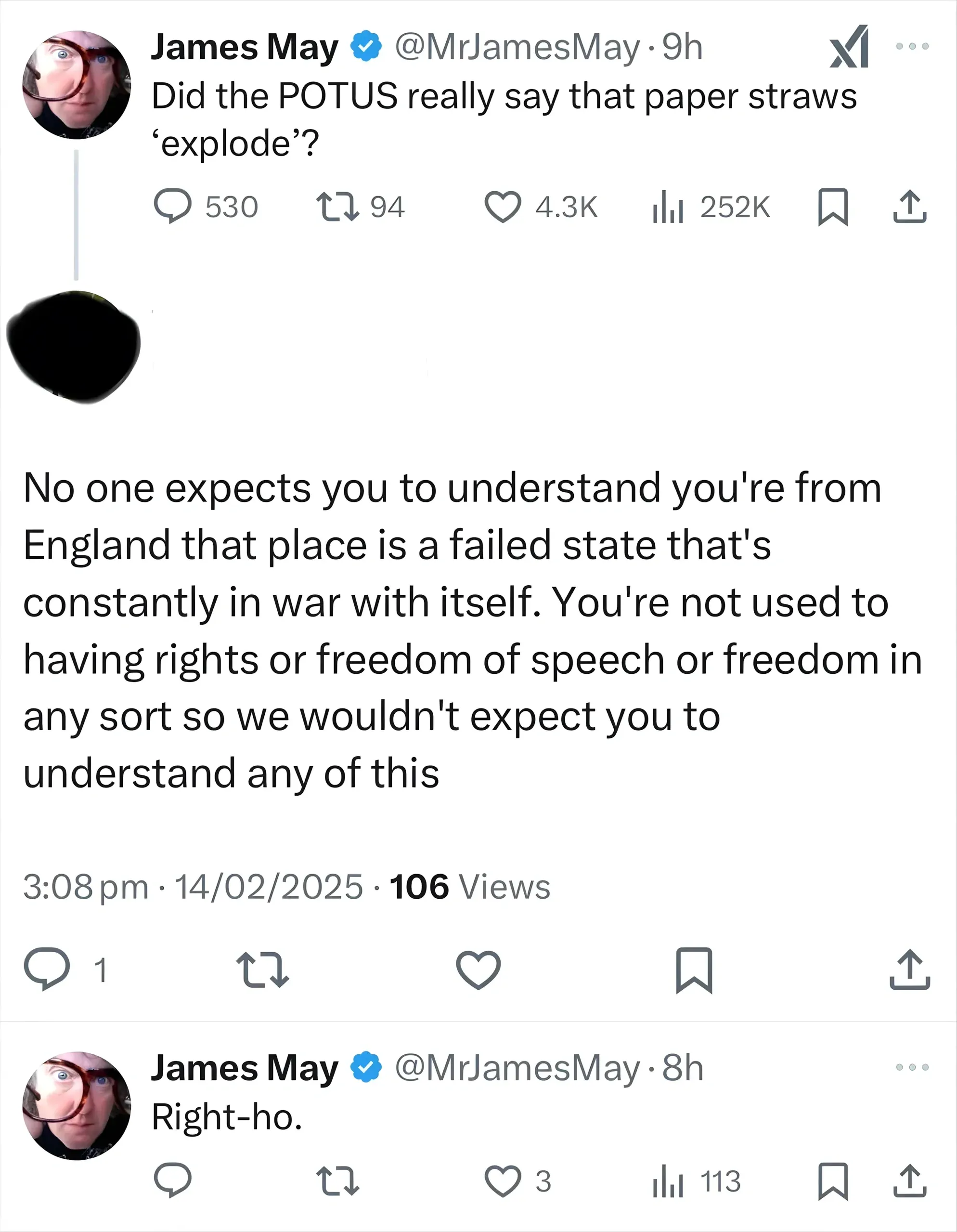 X/Twitter thread. James May (@MrJamesMay, verified, 9h): "Did the POTUS really say that paper straws 'explode'?". Reply (avatar blacked out, 3:08 pm, 14/02/2025): "No one expects you to understand you're from England that place is a failed state that's constantly in war with itself. You're not used to having rights or freedom of speech or freedom in any sort so we wouldn't expect you to understand any of this". James May (@MrJamesMay, 8h): "Right-ho."