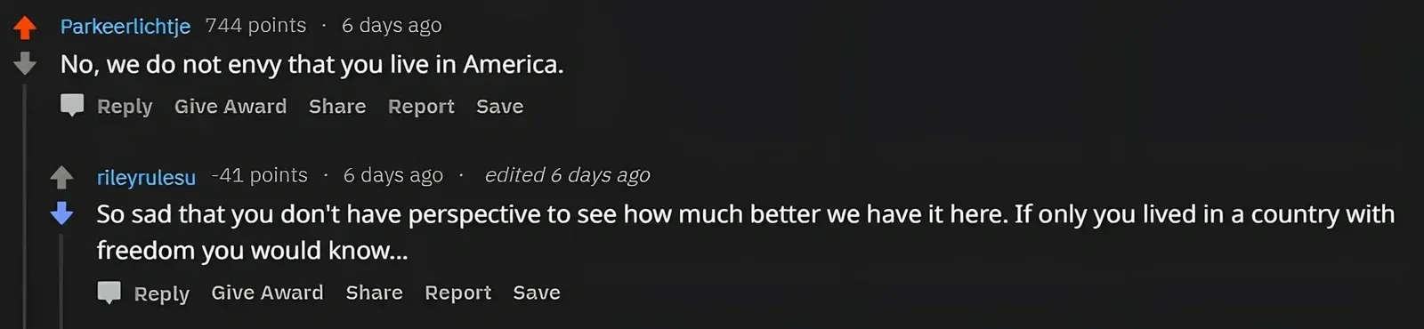 Reddit comment thread. Parkeerlichtje (6 days ago): "No, we do not envy that you live in America." Reply, Give Award, Share, Report, Save. rileyrulesu (-41 points, 6 days ago, edited): "So sad that you don't have perspective to see how much better we have it here. If only you lived in a country with freedom you would know..."