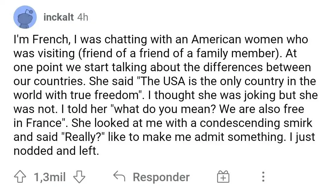 Reddit comment with Spanish/Portuguese-language interface ("Responder"). inckalt (4h, 1.3mil upvotes): "I'm French, I was chatting with an American women who was visiting (friend of a friend of a family member). At one point we start talking about the differences between our countries. She said 'The USA is the only country in the world with true freedom'. I thought she was joking but she was not. I told her 'what do you mean? We are also free in France'. She looked at me with a condescending smirk and said 'Really?' like to make me admit something. I just nodded and left."