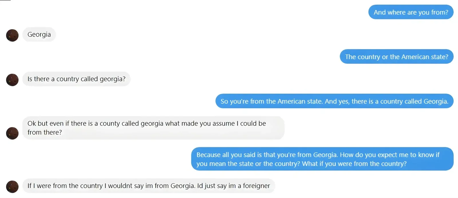 iMessage/text conversation. Blue bubbles (right): "And where are you from?" / "The country or the American state?" / "So you're from the American state. And yes, there is a country called Georgia." / "Because all you said is that you're from Georgia. How do you expect me to know if you mean the state or the country? What if you were from the country?" Grey bubbles (left): "Georgia" / "Is there a country called georgia?" / "Ok but even if there is a county called georgia what made you assume I could be from there?" / "If I were from the country I wouldnt say im from Georgia. Id just say im a foreigner"