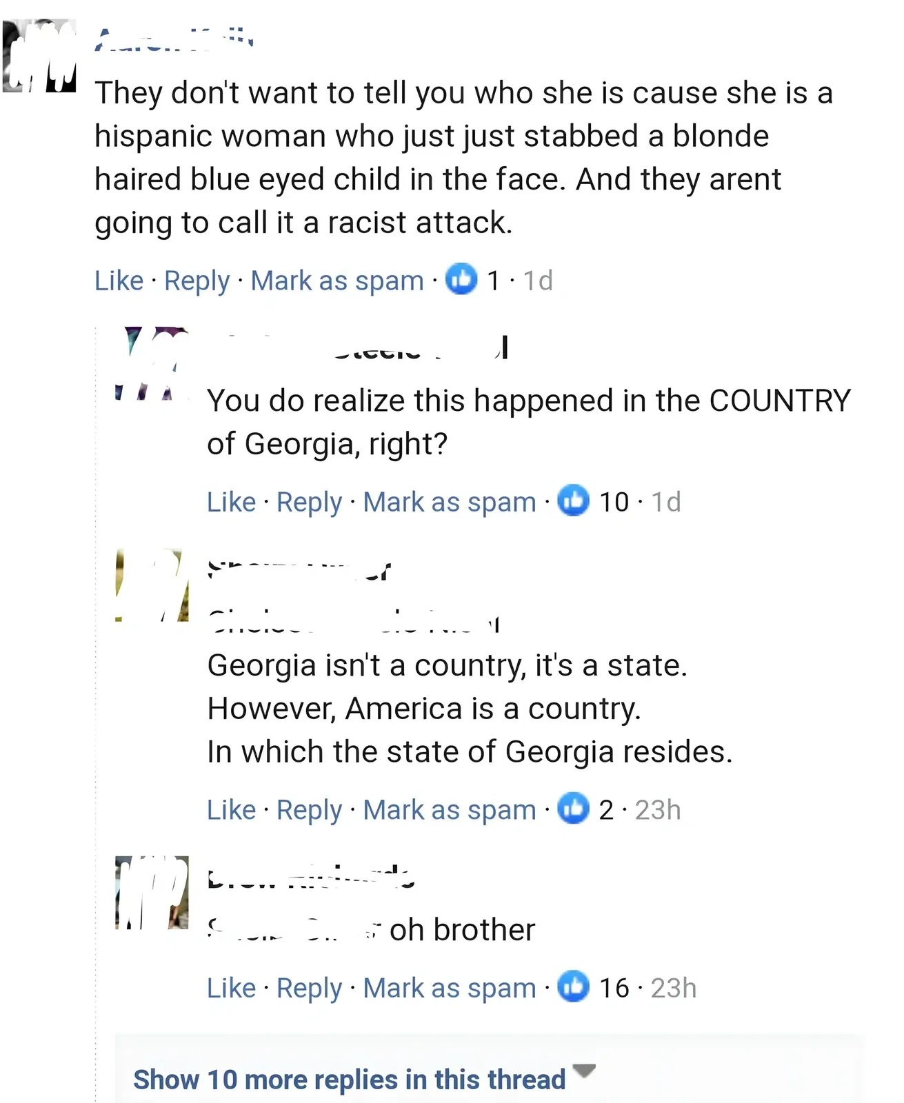 Facebook comment thread. First comment (username partially visible as "Aaro...", 1d): "They don't want to tell you who she is cause she is a hispanic woman who just just stabbed a blonde haired blue eyed child in the face. And they arent going to call it a racist attack." Reply (username partially visible as "...steele...", 1d): "You do realize this happened in the COUNTRY of Georgia, right?" Reply (username blurred, 23h): "Georgia isn't a country, it's a state. However, America is a country. In which the state of Georgia resides." Reply (username blurred, 23h): "oh brother". Show 10 more replies.