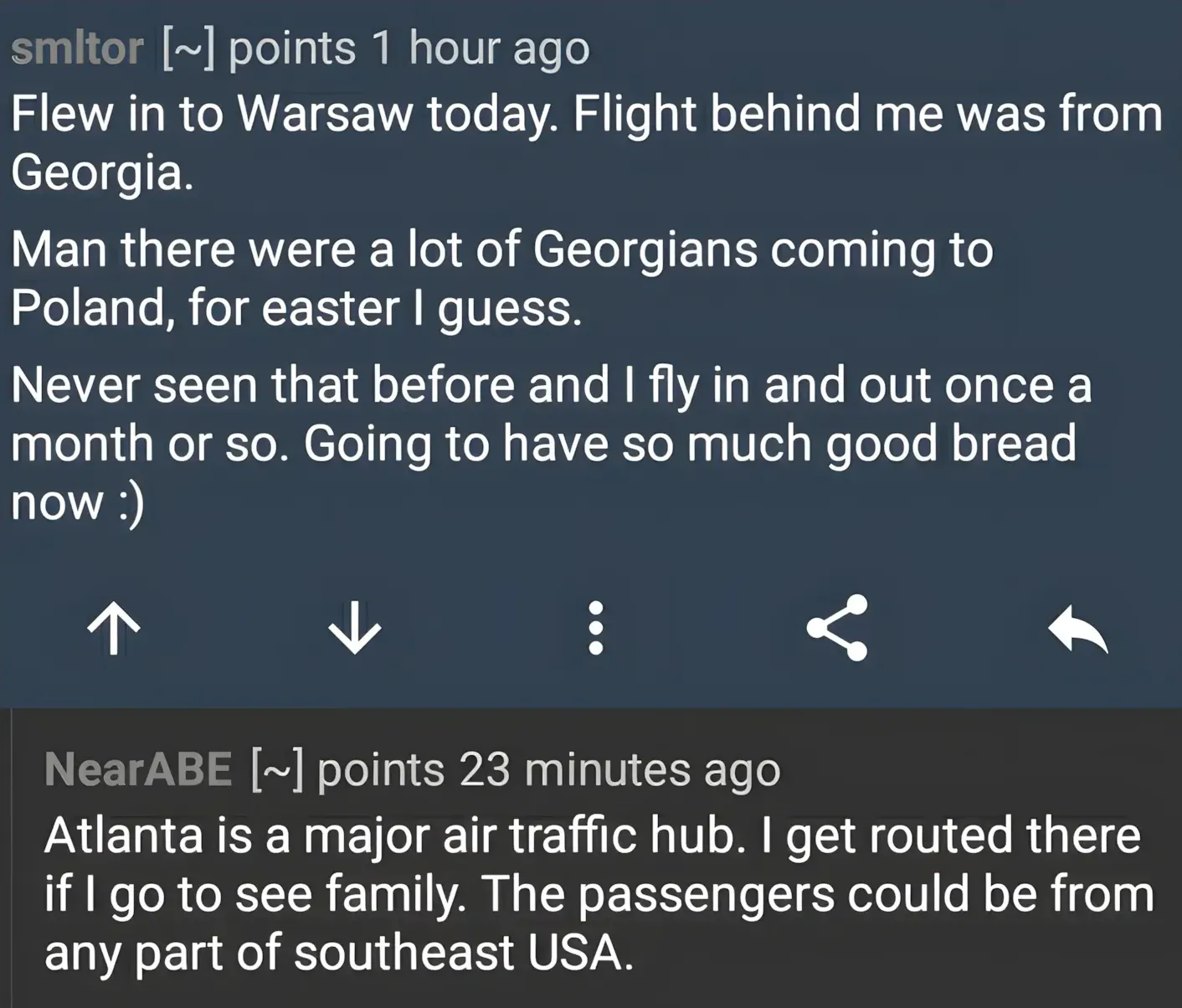 Reddit/forum comment thread. smltor (~points, 1 hour ago): "Flew in to Warsaw today. Flight behind me was from Georgia. Man there were a lot of Georgians coming to Poland, for easter I guess. Never seen that before and I fly in and out once a month or so. Going to have so much good bread now :)" NearABE (~points, 23 minutes ago): "Atlanta is a major air traffic hub. I get routed there if I go to see family. The passengers could be from any part of southeast USA."