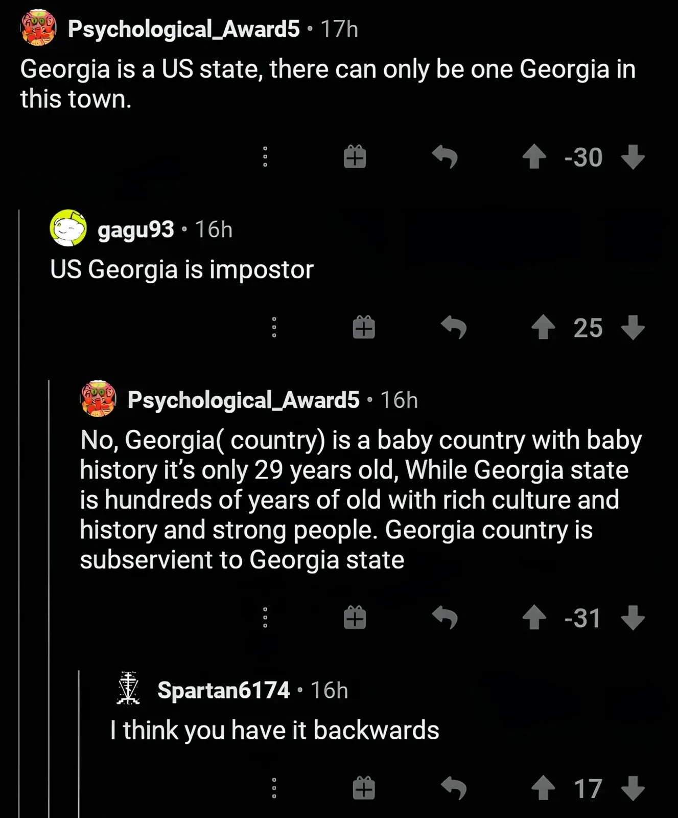Reddit comment thread. Psychological_Award5 (17h, -30 downvotes): "Georgia is a US state, there can only be one Georgia in this town." gagu93 (16h): "US Georgia is impostor". Psychological_Award5 (16h, -31 downvotes): "No, Georgia(country) is a baby country with baby history it's only 29 years old, While Georgia state is hundreds of years of old with rich culture and history and strong people. Georgia country is subservient to Georgia state". Spartan6174 (16h): "I think you have it backwards"