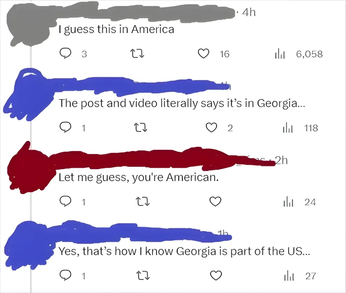 Twitter/X thread. Four comments with username redacted. First (grey, 4h): "I guess this in America". Second (blue, 1h): "The post and video literally says it's in Georgia..." Third (red, 2h): "Let me guess, you're American." Fourth (blue, 1h): "Yes, that's how I know Georgia is part of the US..."