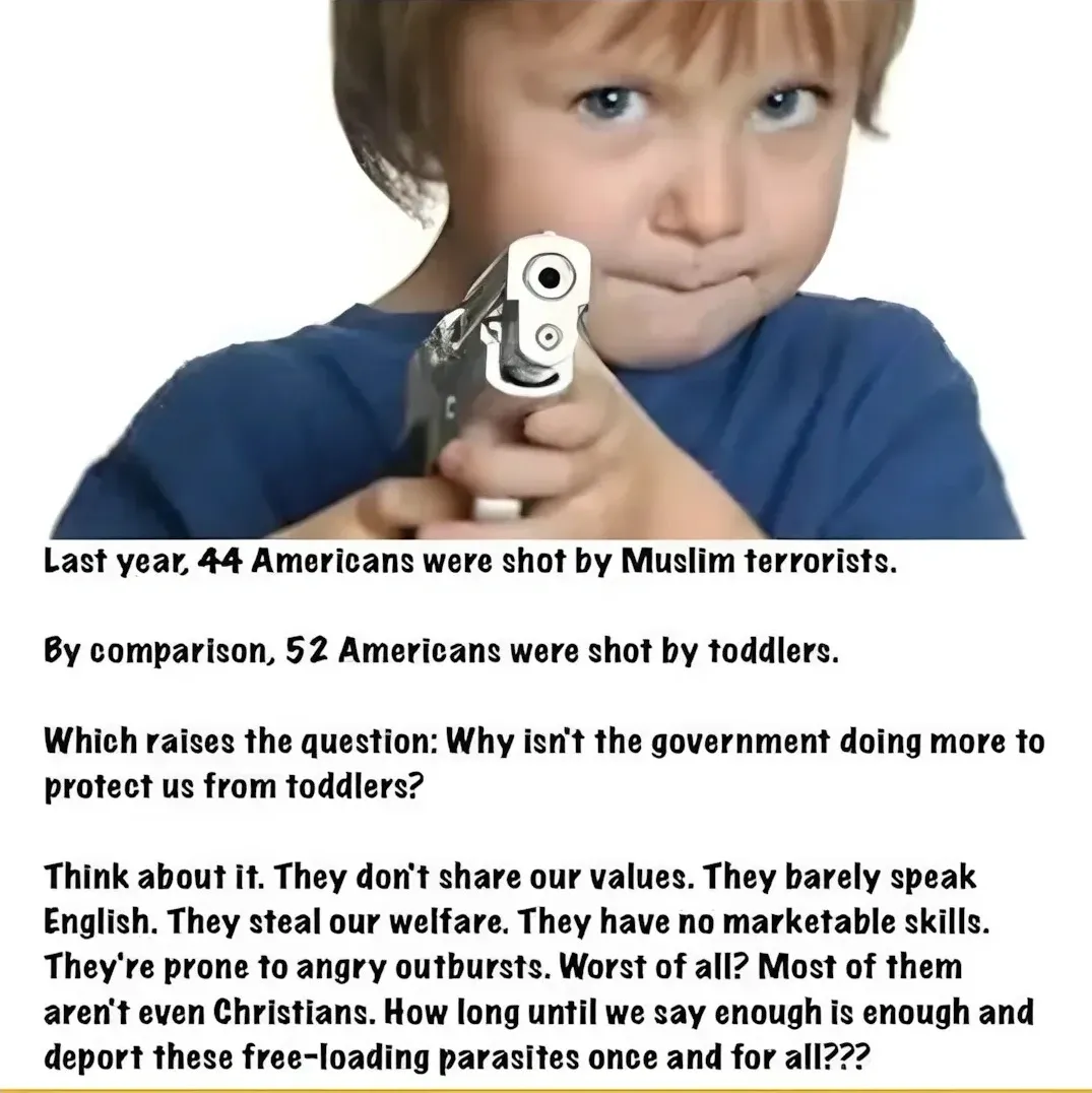 Satirical meme. Photo of a young boy in a blue t-shirt pointing a silver handgun directly at the camera. Text below: "Last year, 44 Americans were shot by Muslim terrorists. By comparison, 52 Americans were shot by toddlers. Which raises the question: Why isn't the government doing more to protect us from toddlers? Think about it. They don't share our values. They barely speak English. They steal our welfare. They have no marketable skills. They're prone to angry outbursts. Worst of all? Most of them aren't even Christians. How long until we say enough is enough and deport these free-loading parasites once and for all???"