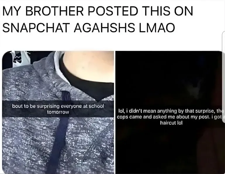 Meme composite. Top text: "MY BROTHER POSTED THIS ON SNAPCHAT AGAHSHS LMAO". Two Snapchat screenshots side by side. Left: dark photo of someone showing off clothing with caption "bout to be surprising everyone at school tomorrow". Right: dark photo with caption "lol, i didn't mean anything by that surprise, the cops came and asked me about my post. i got a haircut lol"