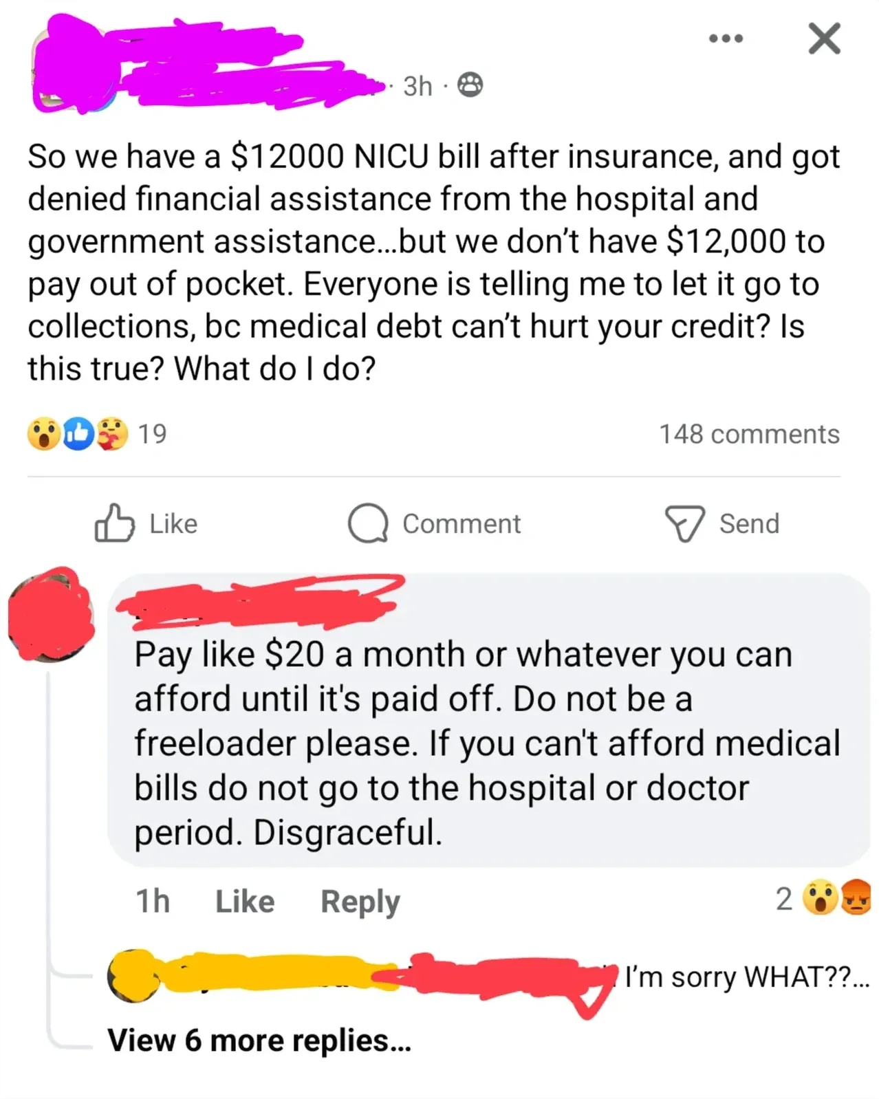 Facebook post. Post (username redacted, 3h): "So we have a $12000 NICU bill after insurance, and got denied financial assistance from the hospital and government assistance...but we don't have $12,000 to pay out of pocket. Everyone is telling me to let it go to collections, bc medical debt can't hurt your credit? Is this true? What do I do?". Comment (username redacted): "Pay like $20 a month or whatever you can afford until it's paid off. Do not be a freeloader please. If you can't afford medical bills do not go to the hospital or doctor period. Disgraceful." 1h. Reply (username redacted): "I'm sorry WHAT??..." View 6 more replies