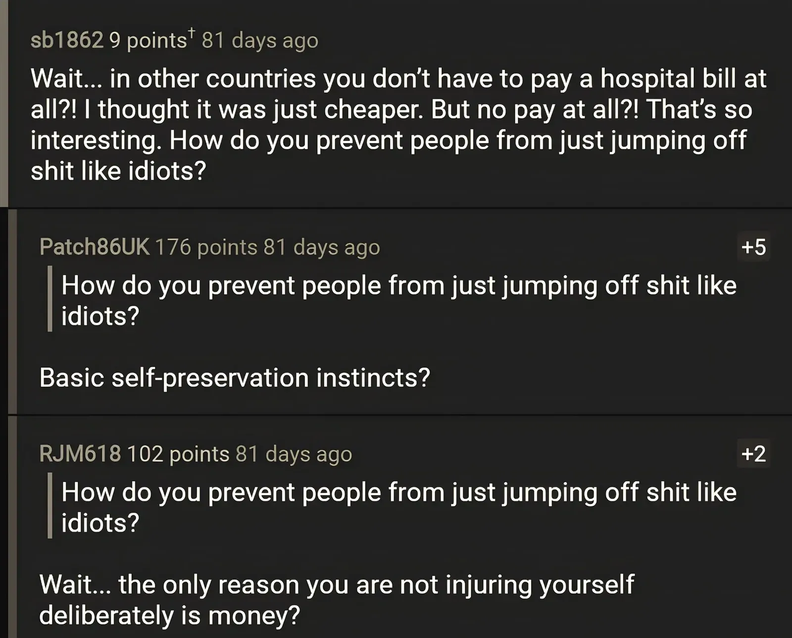 Reddit comment thread. sb1862 (81 days ago): "Wait... in other countries you don't have to pay a hospital bill at all?! I thought it was just cheaper. But no pay at all?! That's so interesting. How do you prevent people from just jumping off shit like idiots?" Reply by Patch86UK (+5): quotes same line and replies "Basic self-preservation instincts?" Reply by RJM618 (+2): quotes same and replies "Wait... the only reason you are not injuring yourself deliberately is money?"