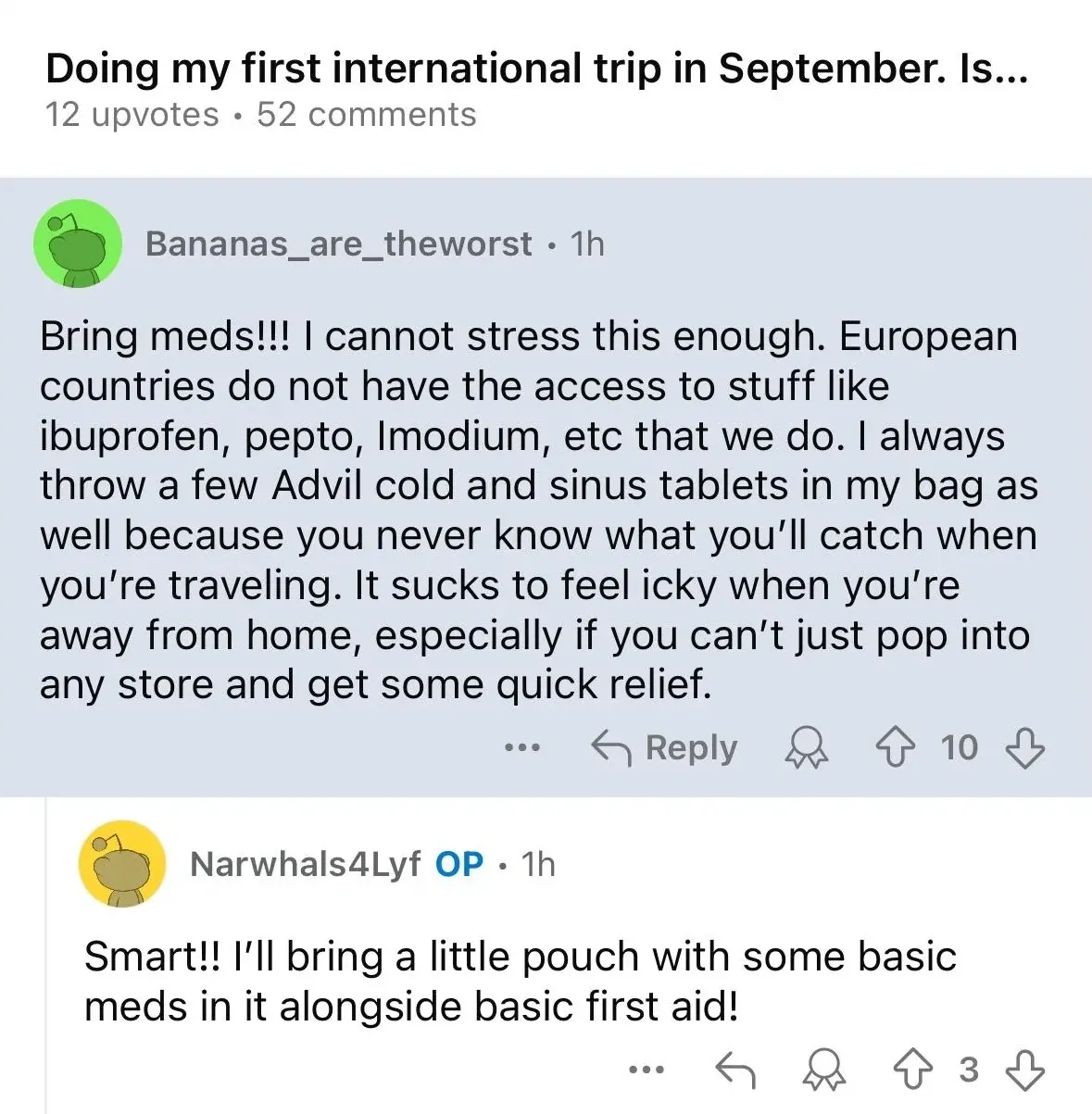 Reddit thread. Title: "Doing my first international trip in September. Is...". Comment by Bananas_are_theworst (1h): "Bring meds!!! I cannot stress this enough. European countries do not have the access to stuff like ibuprofen, pepto, Imodium, etc that we do. I always throw a few Advil cold and sinus tablets in my bag as well because you never know what you'll catch when you're traveling." Reply by Narwhals4Lyf (OP, 1h): "Smart!! I'll bring a little pouch with some basic meds in it alongside basic first aid!"