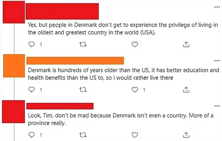 Twitter/X thread. Three tweets with username redacted. First (red): "Yes, but people in Denmark don't get to experience the privilege of living in the oldest and greatest country in the world (USA)." Second (orange): "Denmark is hundreds of years older than the US, it has better education and health benefits than the US to, so i would rather live there". Third (red): "Look, Tim, don't be mad because Denmark isn't even a country. More of a province really."