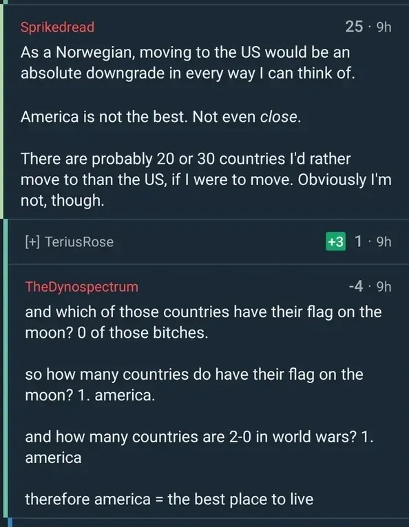 Reddit comment thread. Sprikedread (9h): "As a Norwegian, moving to the US would be an absolute downgrade in every way I can think of. America is not the best. Not even close." TheDynospectrum (-4, 9h): "and which of those countries have their flag on the moon? 0 of those bitches. so how many countries do have their flag on the moon? 1. america. and how many countries are 2-0 in world wars? 1. america. therefore america = the best place to live"