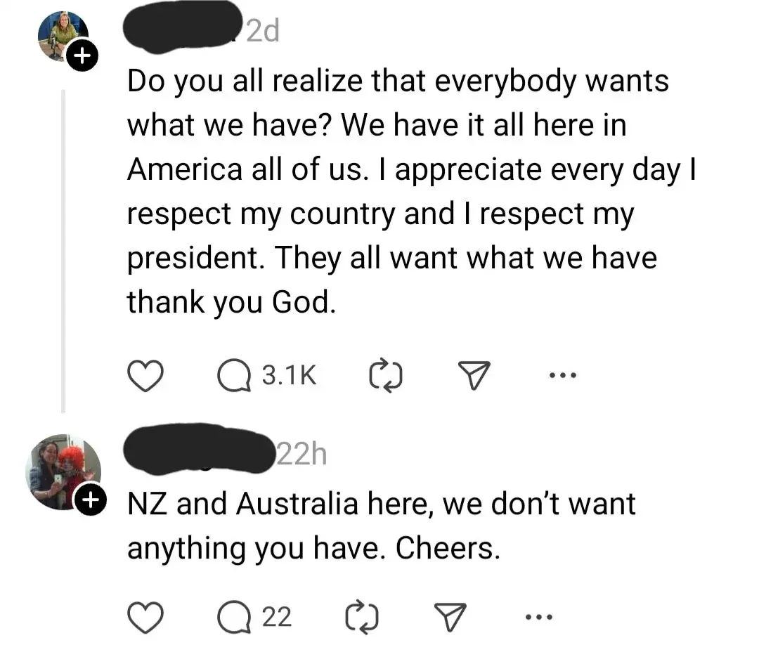 Instagram/Threads post. Post (username redacted, 2d): "Do you all realize that everybody wants what we have? We have it all here in America all of us. I appreciate every day I respect my country and I respect my president. They all want what we have thank you God." Reply (22h): "NZ and Australia here, we don't want anything you have. Cheers."