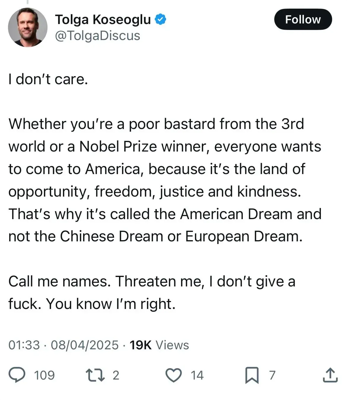 Twitter/X post. Tolga Koseoglu (@TolgaDiscus, verified). Tweet: "I don't care. Whether you're a poor bastard from the 3rd world or a Nobel Prize winner, everyone wants to come to America, because it's the land of opportunity, freedom, justice and kindness. That's why it's called the American Dream and not the Chinese Dream or European Dream. Call me names. Threaten me, I don't give a fuck. You know I'm right." 01:33, 08/04/2025.