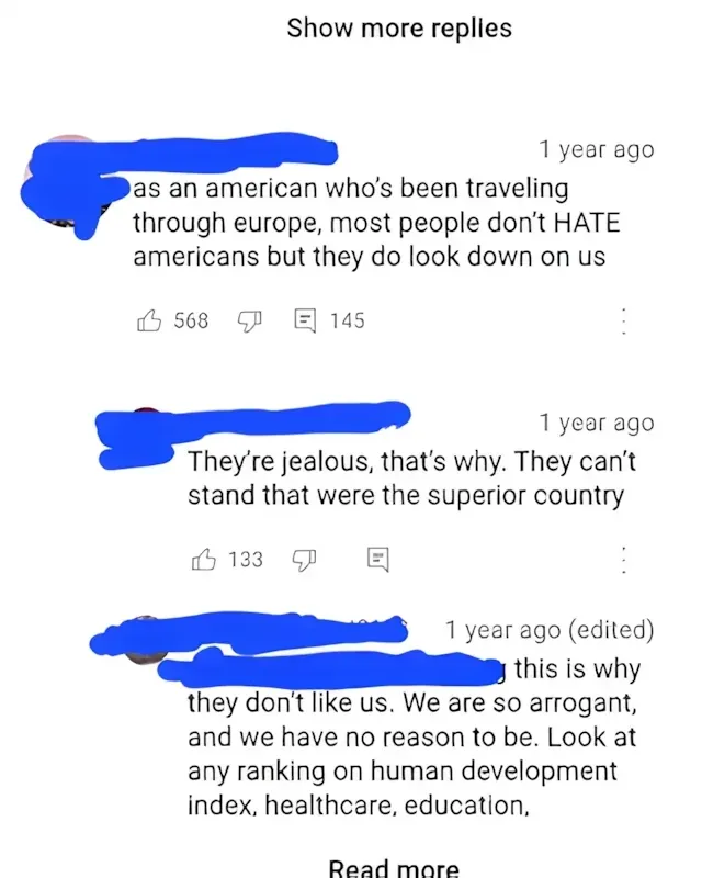 YouTube comment thread. Three comments with username redacted. First (1 year ago): "as an american who's been traveling through europe, most people don't HATE americans but they do look down on us". Second: "They're jealous, that's why. They can't stand that were the superior country". Third (edited): "this is why they don't like us. We are so arrogant, and we have no reason to be. Look at any ranking on human development index, healthcare, education," Read more
