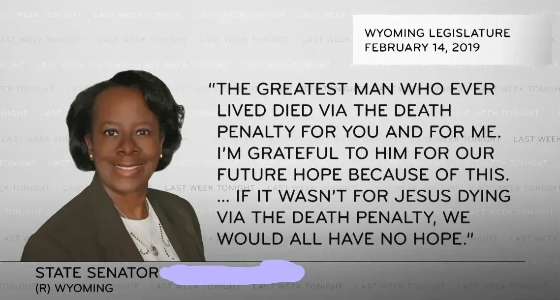 Screenshot from HBO's Last Week Tonight with John Oliver. Caption: "Wyoming Legislature, February 14, 2019". Photo of a State Senator (R) Wyoming (name redacted). Quote displayed: "The greatest man who ever lived died via the death penalty for you and for me. I'm grateful to him for our future hope because of this. ... If it wasn't for Jesus dying via the death penalty, we would all have no hope." Last Week Tonight watermark tiled across background