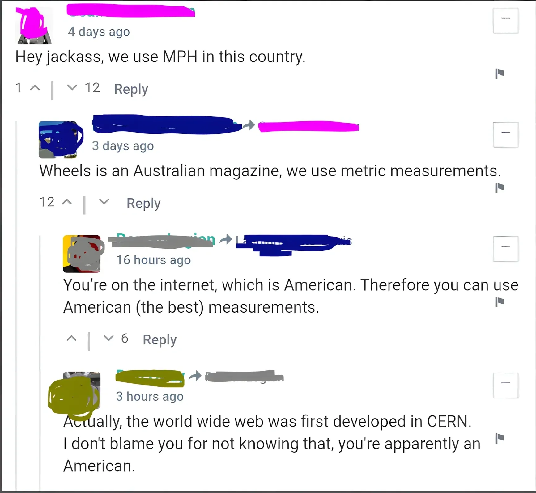 Comment thread (appears to be a car/automotive website). Four comments with username redacted colours. First (purple, 4 days ago, 12 downvotes): "Hey jackass, we use MPH in this country." Second (teal/green, 3 days ago): "Wheels is an Australian magazine, we use metric measurements." Third (red, 16 hours ago, 6 downvotes): "You're on the internet, which is American. Therefore you can use American (the best) measurements." Fourth (blue, 3 hours ago): "Actually, the world wide web was first developed in CERN. I don't blame you for not knowing that, you're apparently an American."