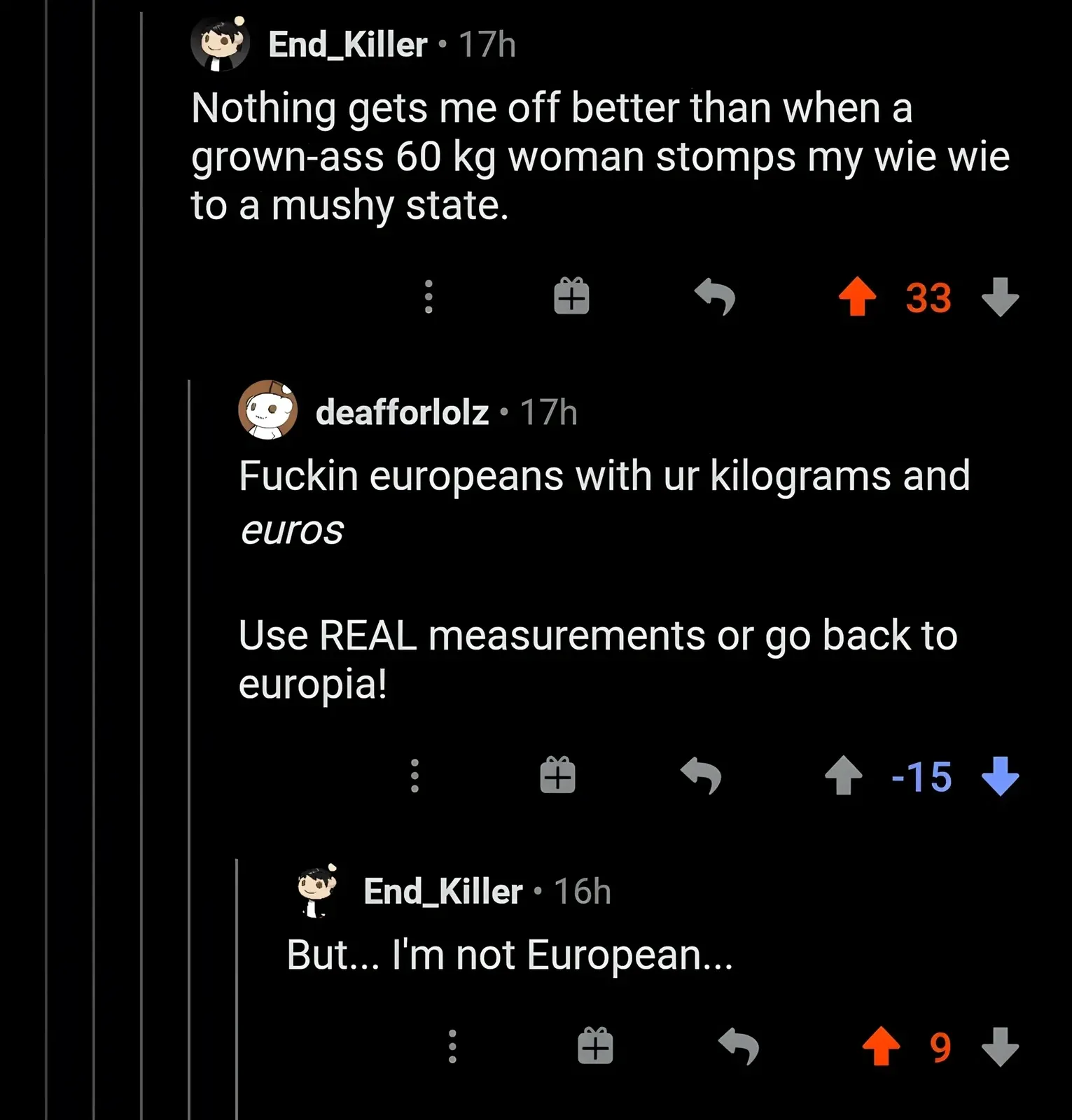 Reddit comment thread. End_Killer (17h): "Nothing gets me off better than when a grown-ass 60 kg woman stomps my wie wie to a mushy state." deafforlolz (17h, -15 downvotes): "Fuckin europeans with ur kilograms and euros Use REAL measurements or go back to europia!" End_Killer (16h): "But... I'm not European..."