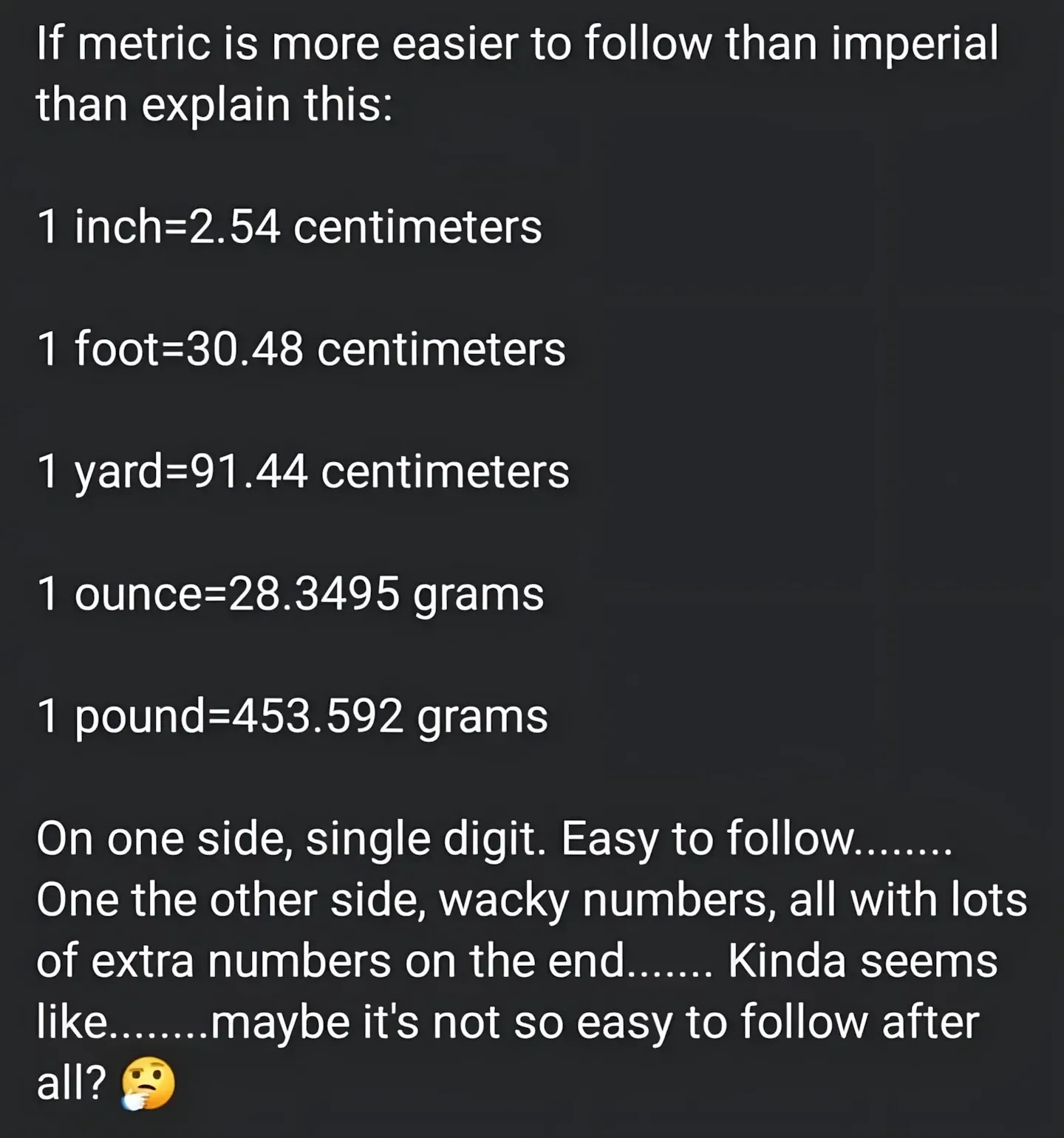 Social media post. White text: "If metric is more easier to follow than imperial than explain this: 1 inch=2.54 centimeters, 1 foot=30.48 centimeters, 1 yard=91.44 centimeters, 1 ounce=28.3495 grams, 1 pound=453.592 grams. On one side, single digit. Easy to follow........ One the other side, wacky numbers, all with lots of extra numbers on the end....... Kinda seems like........maybe it's not so easy to follow after all?" with thinking emoji
