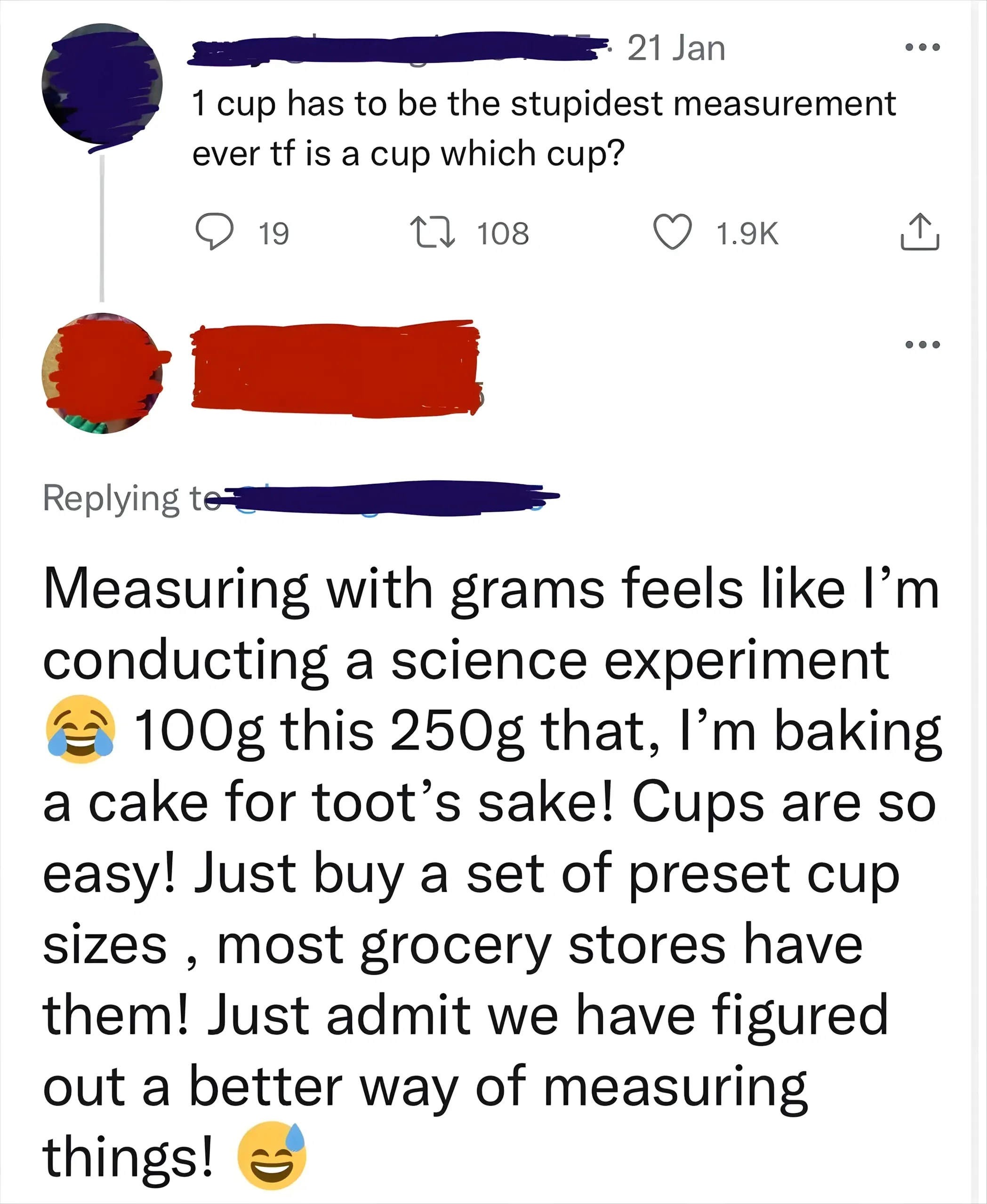 Twitter/X thread. Top tweet (username redacted, balloon avatar, 21 Jan): "1 cup has to be the stupidest measurement ever tf is a cup which cup?" Reply (username redacted): "Measuring with grams feels like I'm conducting a science experiment 100g this 250g that, I'm baking a cake for toot's sake! Cups are so easy! Just buy a set of preset cup sizes, most grocery stores have them! Just admit we have figured out a better way of measuring things!"