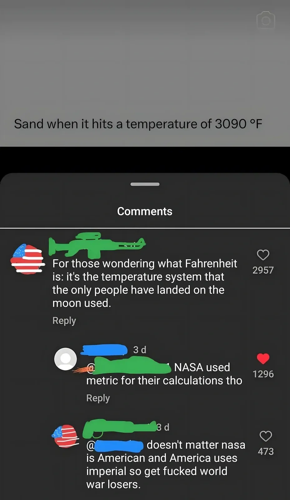 Instagram/TikTok screenshot composite. Top: video still showing blurred grey image with caption "Sand when it hits a temperature of 3090 F". Bottom: Comments. First (US flag/gun avatar): "For those wondering what Fahrenheit is: it's the temperature system that the only people have landed on the moon used." Reply (username redacted, 3d): "NASA used metric for their calculations tho". Reply (US flag avatar, username redacted, 3d): "doesn't matter nasa is American and America uses imperial so get fucked world war losers."