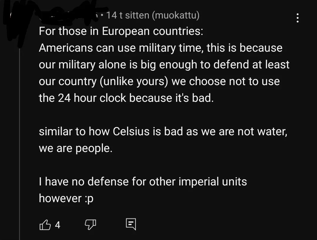 YouTube comment with Finnish-language interface ("muokattu"). Username redacted (14 t sitten, muokattu): "For those in European countries: Americans can use military time, this is because our military alone is big enough to defend at least our country (unlike yours) we choose not to use the 24 hour clock because it's bad. similar to how Celsius is bad as we are not water, we are people. I have no defense for other imperial units however :p"