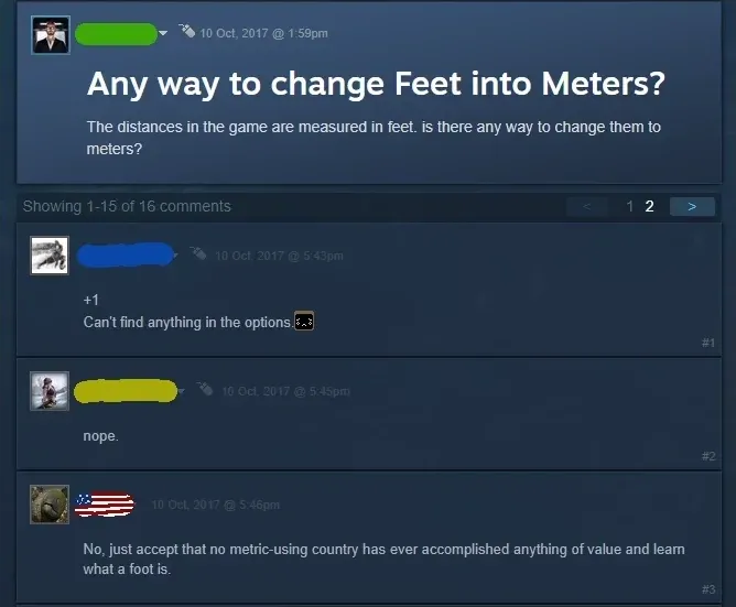 Steam Community forum thread. Original post (username redacted, 10 Oct, 2017 @ 1:59pm): "Any way to change Feet into Meters? The distances in the game are measured in feet. is there any way to change them to meters?" Showing 1-15 of. First reply (username redacted, 10 Oct, 2017 @ 5:43pm): "+1 Can't find anything in the options." Second (username redacted, 5:45pm): "nope." Third (US flag avatar, 5:46pm): "No, just accept that no metric-using country has ever accomplished anything of value and learn what a foot is."