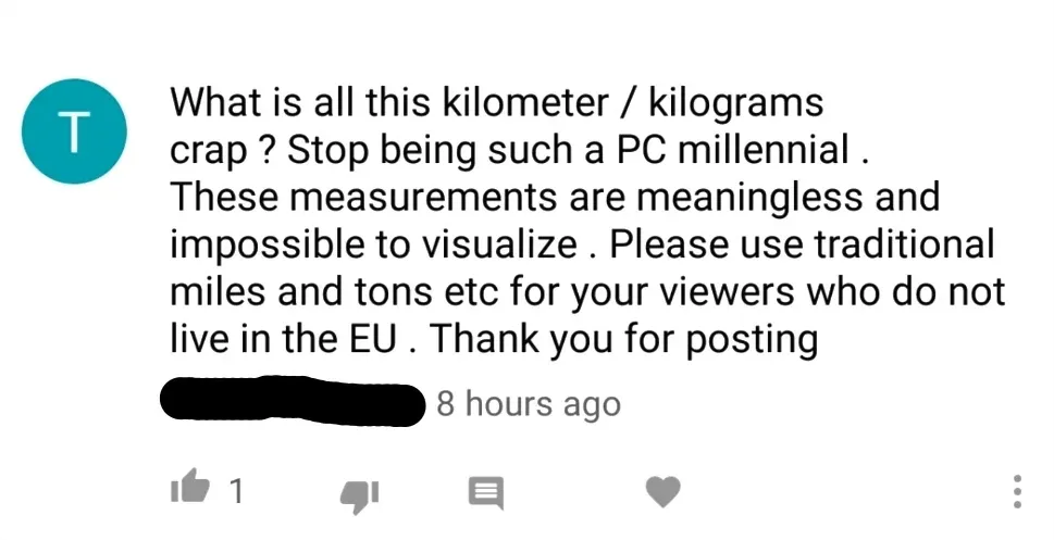 YouTube comment (username redacted, 8 hours ago). Comment: "What is all this kilometer / kilograms crap? Stop being such a PC millennial. These measurements are meaningless and impossible to visualize. Please use traditional miles and tons etc for your viewers who do not live in the EU. Thank you for posting"