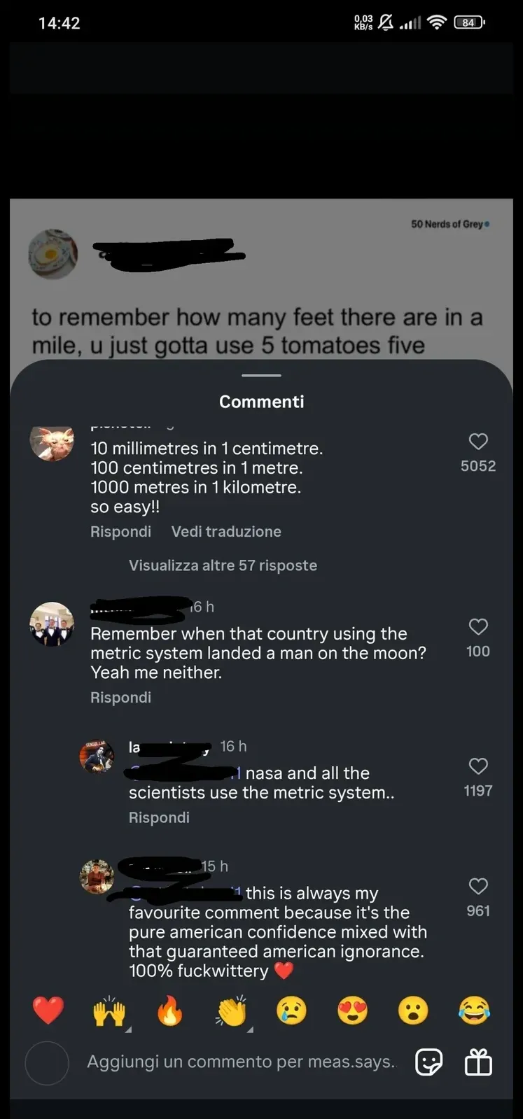 Instagram screenshot with Italian-language interface ("Commenti", "Rispondi", "Vedi traduzione"). Repost from "50 Nerds of Grey" (username redacted, fried egg avatar) showing text "to remember how many feet there are in a mile, u just gotta use 5 tomatoes five". Comments: First: "10 millimetres in 1 centimetre. 100 centimetres in 1 metre. 1000 metres in 1 kilometre. so easy!!" Second (6h): "Remember when that country using the metric system landed a man on the moon? Yeah me neither." Third (16h): "nasa and all the scientists use the metric system.." Fourth (15h): "this is always my favourite comment because it's the pure american confidence mixed with that guaranteed american ignorance. 100% fuckwittery"