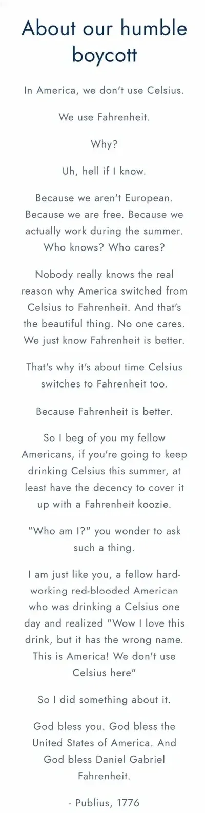 Screenshot of boycottcelsius.com website. Title: "About our humble boycott". Text: "In America, we don't use Celsius. We use Fahrenheit. Why? Uh, hell if I know. Because we aren't European. Because we are free. Because we actually work during the summer. Who knows? Who cares? Nobody really knows the real reason why America switched from Celsius to Fahrenheit. And that's the beautiful thing. No one cares. We just know Fahrenheit is better. That's why it's about time Celsius switches to Fahrenheit too. Because Fahrenheit is better. So I beg of you my fellow Americans, if you're going to keep drinking Celsius this summer, at least have the decency to cover it up with a Fahrenheit koozie..." Signed "- Publius, 1776"