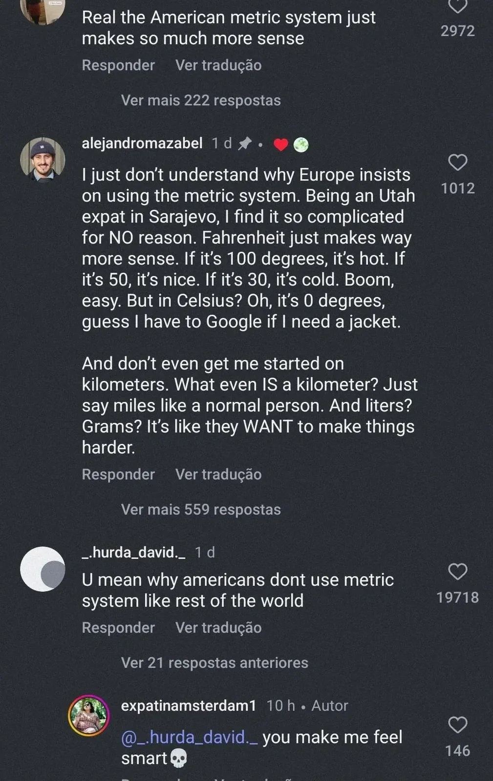 TikTok/Instagram comment thread with Portuguese-language interface ("Responder", "Ver traducao"). Top comment: "Real the American metric system just makes so much more sense". Reply by alejandromazabel (1d): "I just don't understand why Europe insists on using the metric system. Being an Utah expat in Sarajevo, I find it so complicated for NO reason. Fahrenheit just makes way more sense. If it's 100 degrees, it's hot. If it's 50, it's nice. If it's 30, it's cold. Boom, easy. But in Celsius? Oh, it's 0 degrees, guess I have to Google if I need a jacket. And don't even get me started on kilometers. What even IS a kilometer? Just say miles like a normal person. And liters? Grams? It's like they WANT to make things harder." _hurda_david_ (1d): "U mean why americans dont use metric system like rest of the world". expatinamsterdam1 (10h, Autor): "@_hurda_david_ you make me feel smart"