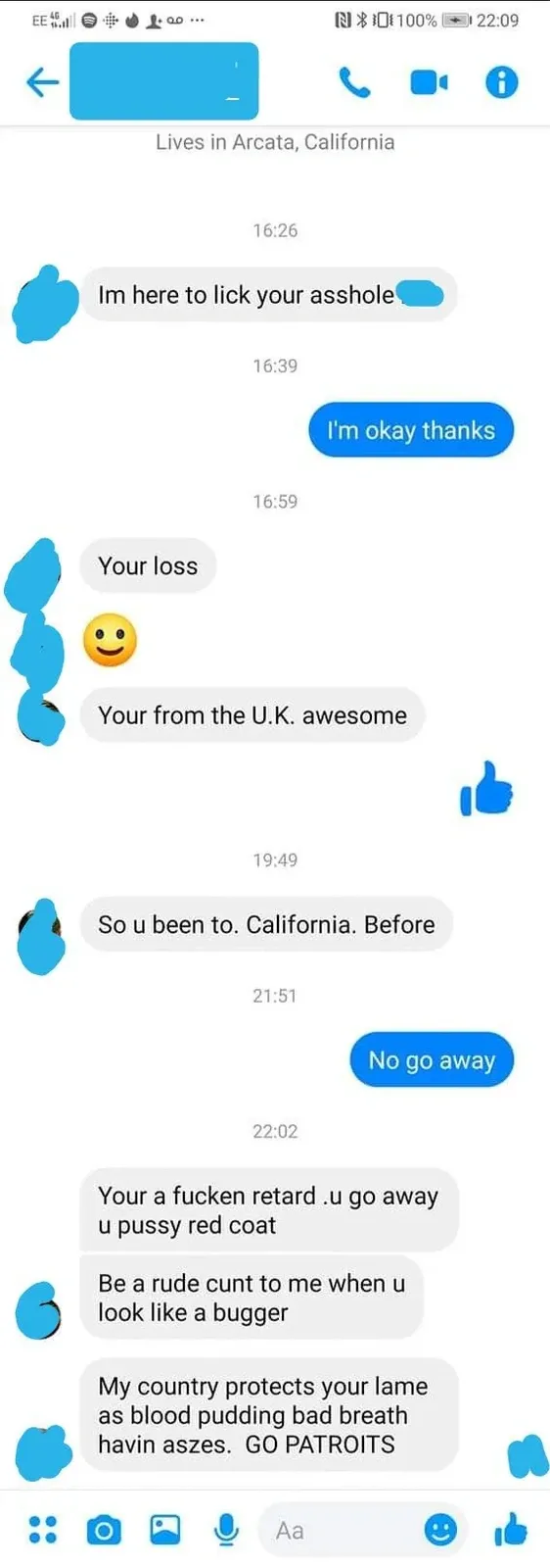 Facebook Messenger conversation screenshot (mobile, EE 4G, 22:09). Person lives in Arcata, California. Messages: Other: "Im here to lick your asshole". Blue reply: "I'm okay thanks". Other: "Your loss" with smiley. Other: "Your from the U.K. awesome". Other: "So u been to. California. Before". Blue reply: "No go away". Other: "Your a fucken retard.u go away u pussy red coat". Other: "Be a rude cunt to me when u look like a bugger". Other: "My country protects your lame as blood pudding bad breath havin aszes. GO PATROITS"