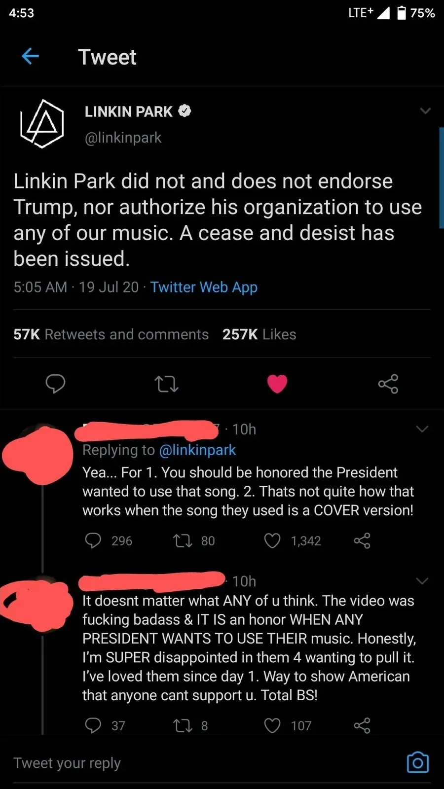 Twitter/X thread (mobile, 4:53, 75%). LINKIN PARK (@linkinpark, verified): "Linkin Park did not and does not endorse Trump, nor authorize his organization to use any of our music. A cease and desist has been issued." 5:05 AM, 19 Jul 20. Reply (username redacted, 10h): "Yea... For 1. You should be honored the President wanted to use that song. 2. Thats not quite how that works when the song they used is a COVER version!". Second reply (redacted, 10h): "It doesnt matter what ANY of u think. The video was fucking badass & IT IS an honor WHEN ANY PRESIDENT WANTS TO USE THEIR music. Honestly, I'm SUPER disappointed in them 4 wanting to pull it. I've loved them since day 1. Way to show American that anyone cant support u. Total BS!"