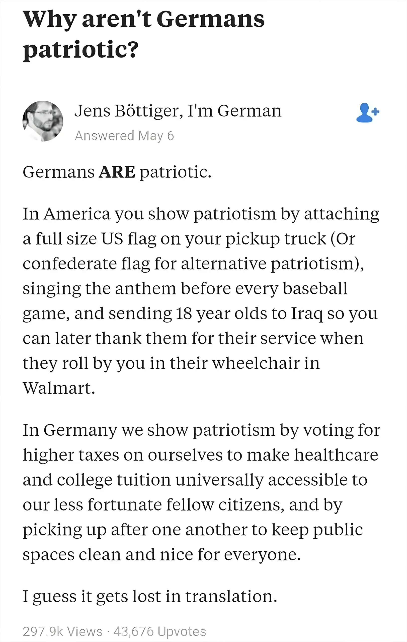 Quora answer. Question: "Why aren't Germans patriotic?" Answer by Jens Bottiger, I'm German (Answered May 6): "Germans ARE patriotic. In America you show patriotism by attaching a full size US flag on your pickup truck (Or confederate flag for alternative patriotism), singing the anthem before every baseball game, and sending 18 year olds to Iraq so you can later thank them for their service when they roll by you in their wheelchair in Walmart. In Germany we show patriotism by voting for higher taxes on ourselves to make healthcare and college tuition universally accessible to our less fortunate fellow citizens, and by picking up after one another to keep public spaces clean and nice for everyone. I guess it gets lost in translation."