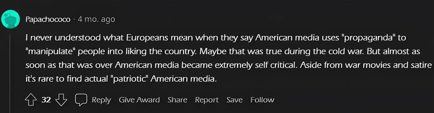 Reddit comment. Papachococo (4 mo. ago): "I never understood what Europeans mean when they say American media uses 'propaganda' to 'manipulate' people into liking the country. Maybe that was true during the cold war. But almost as soon as that was over American media became extremely self critical. Aside from war movies and satire it's rare to find actual 'patriotic' American media."