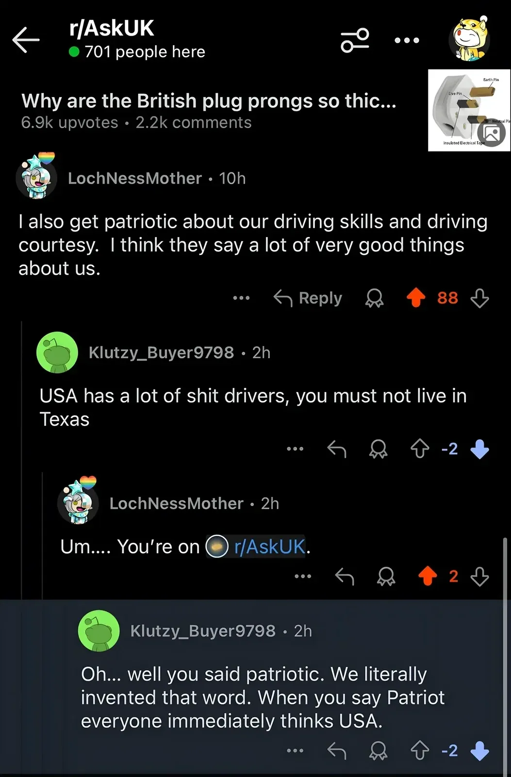 Reddit thread from r/AskUK (701 people here). Post: "Why are the British plug prongs so thic...". LochNessMother (10h): "I also get patriotic about our driving skills and driving courtesy." Klutzy_Buyer9798 (2h, -2): "USA has a lot of shit drivers, you must not live in Texas". LochNessMother (2h): "Um..... You're on r/AskUK." Klutzy_Buyer9798 (2h): "Oh... well you said patriotic. We literally invented that word. When you say Patriot everyone immediately thinks USA."