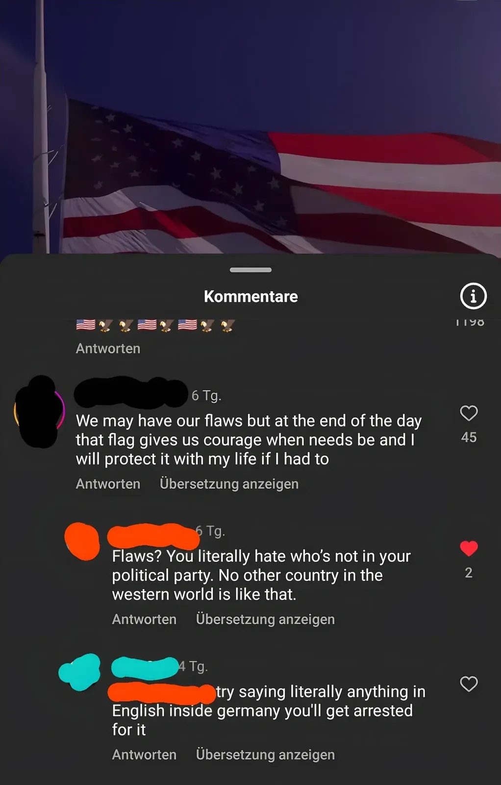 TikTok/Instagram comment thread with German-language interface ("Kommentare", "Antworten", "Ubersetzung anzeigen"). Video showing American flag waving against dark blue sky. Top comment has American flag and eagle emojis. First comment (username redacted, 6 Tg.): "We may have our flaws but at the end of the day that flag gives us courage when needs be and I will protect it with my life if I had to". Reply (username redacted, 6 Tg.): "Flaws? You literally hate who's not in your political party. No other country in the western world is like that." Reply (username redacted, 4 Tg.): "try saying literally anything in English inside germany you'll get arrested for it"