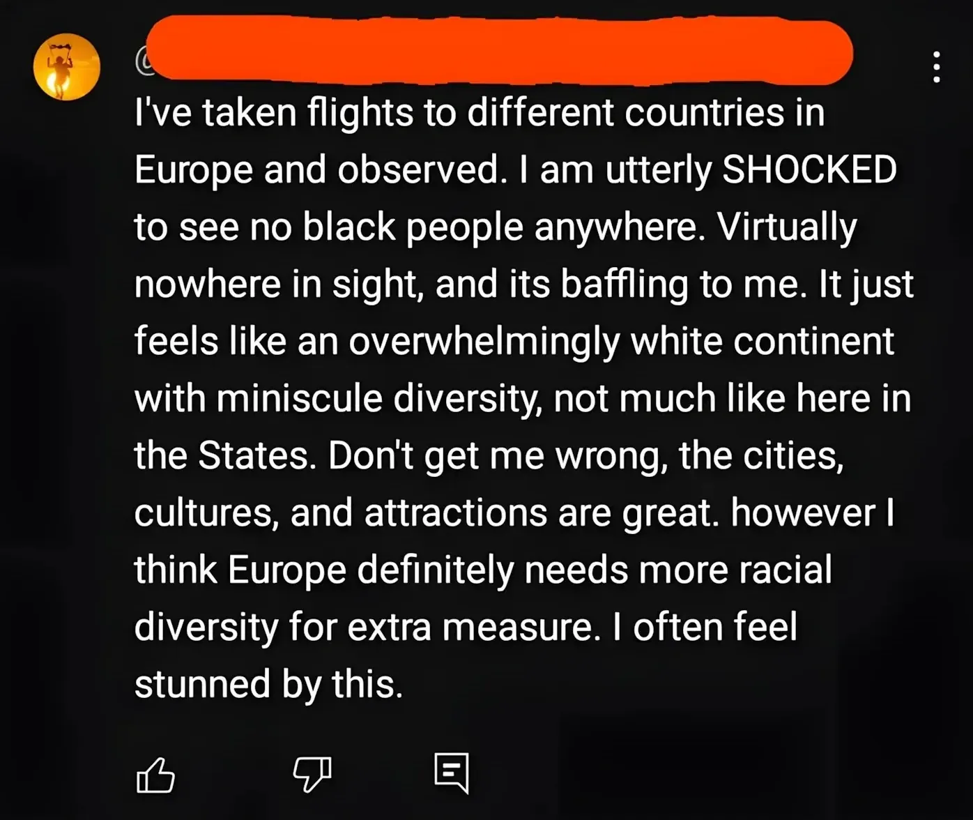 YouTube/social media comment (username redacted). Comment: "I've taken flights to different countries in Europe and observed. I am utterly SHOCKED to see no black people anywhere. Virtually nowhere in sight, and its baffling to me. It just feels like an overwhelmingly white continent with miniscule diversity, not much like here in the States. Don't get me wrong, the cities, cultures, and attractions are great. however I think Europe definitely needs more racial diversity for extra measure. I often feel stunned by this."