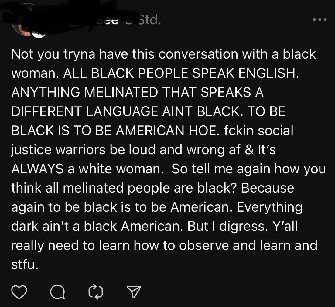 Instagram/Twitter post (username redacted, German-language interface "Std."). Text: "Not you tryna have this conversation with a black woman. ALL BLACK PEOPLE SPEAK ENGLISH. ANYTHING MELINATED THAT SPEAKS A DIFFERENT LANGUAGE AINT BLACK. TO BE BLACK IS TO BE AMERICAN HOE. fckin social justice warriors be loud and wrong af & It's ALWAYS a white woman. So tell me again how you think all melinated people are black? Because again to be black is to be American. Everything dark ain't a black American. But I digress. Y'all really need to learn how to observe and learn and stfu."