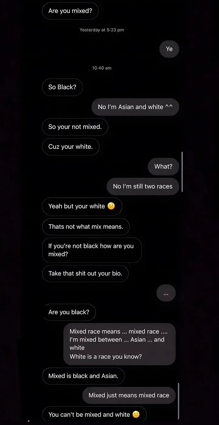 DM/chat conversation. Other: "Are you mixed?" Reply: "Ye". Other (10:40 am): "So Black?" Reply: "No I'm Asian and white ^^" Other: "So your not mixed." Other: "Cuz your white." Reply: "What?" Reply: "No I'm still two races". Other: "Yeah but your white" with emoji. Other: "Thats not what mix means." Other: "If you're not black how are you mixed?" Other: "Take that shit out your bio." Reply: "..." Other: "Are you black?" Reply: "Mixed race means ... mixed race .... I'm mixed between ... Asian ... and white White is a race you know?" Other: "Mixed is black and Asian." Reply: "Mixed just means mixed race". Other: "You can't be mixed and white" with emoji