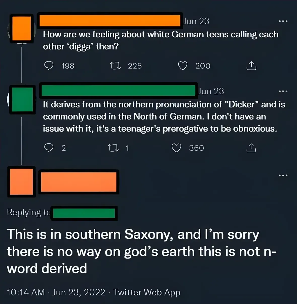 Twitter/X thread. Three tweets. First (username redacted, Jun 23): "How are we feeling about white German teens calling each other 'digga' then?" Second (username redacted, Jun 23): "It derives from the northern pronunciation of 'Dicker' and is commonly used in the North of German. I don't have an issue with it, it's a teenager's prerogative to be obnoxious." Third (username redacted, replying to green): "This is in southern Saxony, and I'm sorry there is no way on god's earth this is not n-word derived" 10:14 AM, Jun 23, 2022